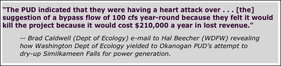 
“The PUD indicated that they were having a heart attack over . . . [the] suggestion of a bypass flow of 100 cfs year-round because they felt it would kill the project because it would cost $210,000 a year in lost revenue."     

-- Brad Caldwell (Dept of Ecology) e-mail to Hal Beecher (WDFW) revealing how Washington Dept of Ecology yielded to Okanogan PUD’s attempt to dry-up Similkameen Falls for power generation.


