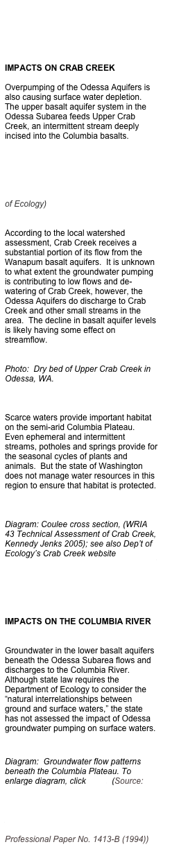 





IMPACTS ON CRAB CREEK

Overpumping of the Odessa Aquifers is also causing surface water depletion.  The upper basalt aquifer system in the Odessa Subarea feeds Upper Crab Creek, an intermittent stream deeply incised into the Columbia basalts.   




Map: Upper Crab Creek, (source:  WRIA 43 Upper Crab-Wilson, Washington Dept of Ecology)


According to the local watershed assessment, Crab Creek receives a substantial portion of its flow from the Wanapum basalt aquifers.  It is unknown to what extent the groundwater pumping is contributing to low flows and de-watering of Crab Creek, however, the Odessa Aquifers do discharge to Crab Creek and other small streams in the area.  The decline in basalt aquifer levels is likely having some effect on streamflow.  


Photo:  Dry bed of Upper Crab Creek in Odessa, WA.



Scarce waters provide important habitat on the semi-arid Columbia Plateau.  Even ephemeral and intermittent streams, potholes and springs provide for the seasonal cycles of plants and animals.  But the state of Washington does not manage water resources in this region to ensure that habitat is protected.



Diagram: Coulee cross section, (WRIA 43 Technical Assessment of Crab Creek, Kennedy Jenks 2005); see also Dep’t of Ecology’s Crab Creek website
http://www.ecy.wa.gov/apps/watersheds/wriapages/43.html




IMPACTS ON THE COLUMBIA RIVER


Groundwater in the lower basalt aquifers beneath the Odessa Subarea flows and discharges to the Columbia River.  Although state law requires the Department of Ecology to consider the “natural interrelationships between ground and surface waters,” the state has not assessed the impact of Odessa groundwater pumping on surface waters.


Diagram:  Groundwater flow patterns beneath the Columbia Plateau. To enlarge diagram, click here.  (Source:  Whiteman, K. J., et al., The hydrogeologic framework and geochemistry of the Columbia Plateau Aquifer System, Washington, Oregon, and Idaho,  U.S. Geological Survey Professional Paper No. 1413-B (1994))